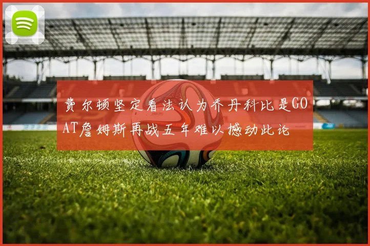 费尔顿坚定看法认为乔丹科比是GOAT詹姆斯再战五年难以撼动此论