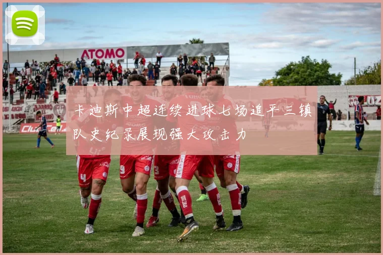 卡迪斯中超连续进球七场追平三镇队史纪录展现强大攻击力