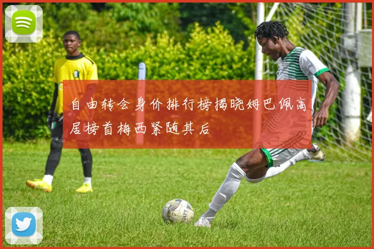 自由转会身价排行榜揭晓姆巴佩高居榜首梅西紧随其后