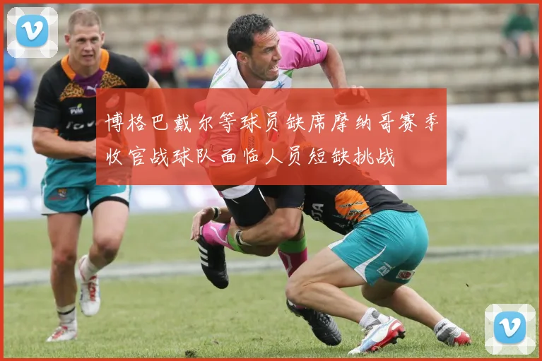 博格巴戴尔等球员缺席摩纳哥赛季收官战球队面临人员短缺挑战