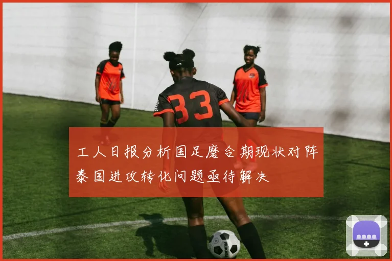 工人日报分析国足磨合期现状对阵泰国进攻转化问题亟待解决