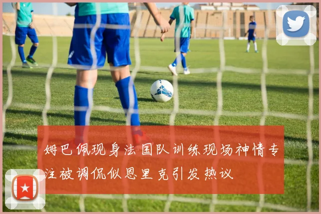 姆巴佩现身法国队训练现场神情专注被调侃似恩里克引发热议