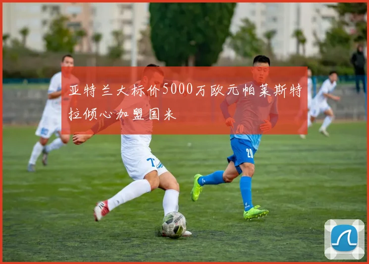 亚特兰大标价5000万欧元帕莱斯特拉倾心加盟国米