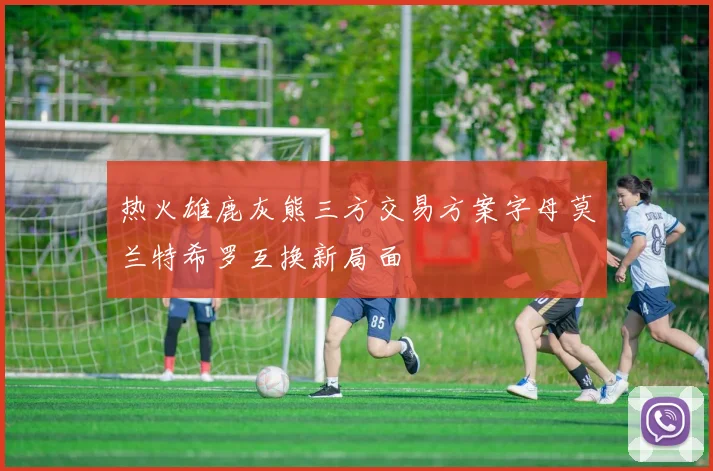 热火雄鹿灰熊三方交易方案字母莫兰特希罗互换新局面