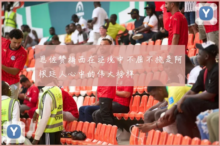 恩佐赞梅西在逆境中不屈不挠是阿根廷人心中的伟大榜样