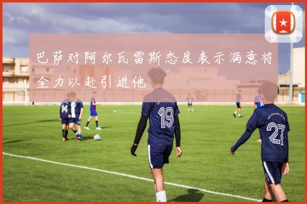 巴萨对阿尔瓦雷斯态度表示满意将全力以赴引进他