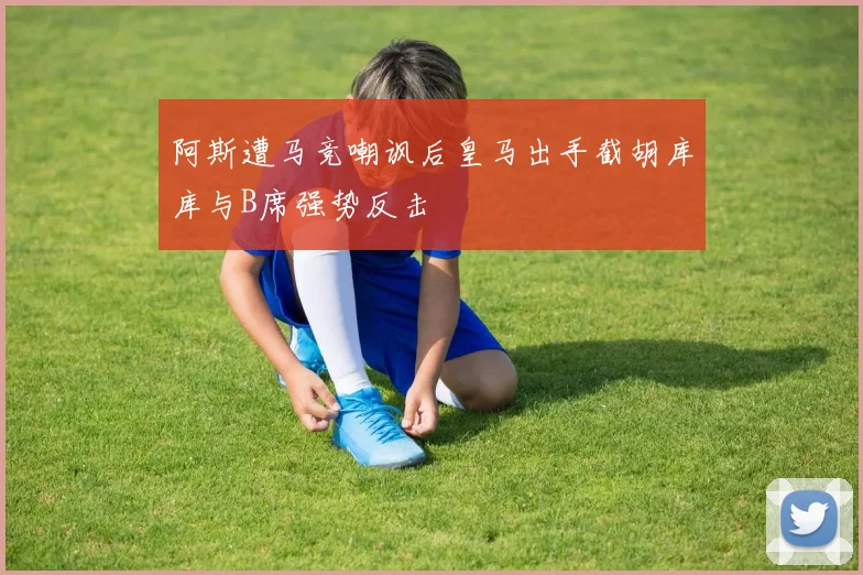 阿斯遭马竞嘲讽后皇马出手截胡库库与B席强势反击