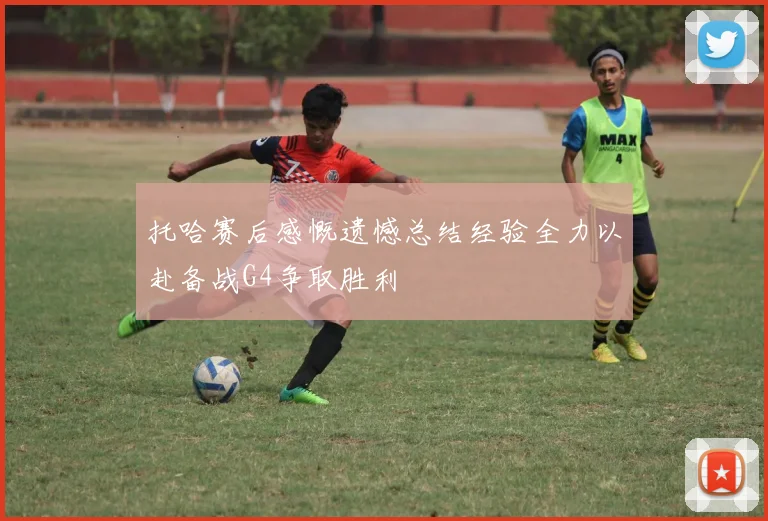 托哈赛后感慨遗憾总结经验全力以赴备战G4争取胜利